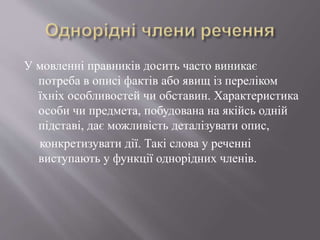 У мовленні правників досить часто виникає
потреба в описі фактів або явищ із переліком
їхніх особливостей чи обставин. Характеристика
особи чи предмета, побудована на якійсь одній
підставі, дає можливість деталізувати опис,
конкретизувати дії. Такі слова у реченні
виступають у функції однорідних членів.
 