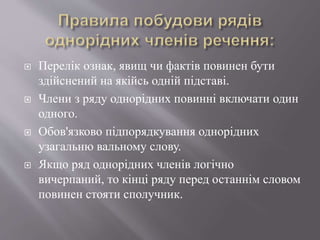  Перелік ознак, явищ чи фактів повинен бути
здійснений на якійсь одній підставі.
 Члени з ряду однорідних повинні включати один
одного.
 Обов'язково підпорядкування однорідних
узагальню вальному слову.
 Якщо ряд однорідних членів логічно
вичерпаний, то кінці ряду перед останнім словом
повинен стояти сполучник.
 
