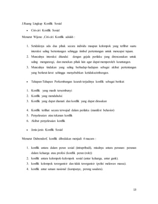 13
J.Ruang Lingkup Konflik Sosial
 Ciri-ciri Konflik Sosial
Menurut Wijono ,Ciri-ciri Konflik adalah :
1. Setidaknya ada dua pihak secara individu maupun kelompok yang terlibat suatu
interaksi saling bertentangan sehingga timbul pertentangan untuk mencapai tujuan.
2. Munculnya interaksi ditandai dengan gejala perilaku yang direncanakan untuk
saling mengurangi, dan menekan pihak lain agar dapat memperoleh keuntungan.
3. Munculnya tindakan yang saling berhadap-hadapan sebagai akibat pertentangan
yang berlarut-larut sehingga menyebabkan ketidakseimbangan.
 Tahapan-Tahapan Perkembangan kearah terjadinya konflik sebagai berikut:
1. Konflik yang masih tersembunyi
2. Konflik yang mendahului
3. Konflik yang dapat diamati dan konflik yang dapat dirasakan
4. Konflik terlihat secara terwujud dalam perilaku (manifest behavior)
5. Penyelesaian atau tekanan konflik
6. Akibat penyelesaian konflik
 Jenis-jenis Konflik Sosial
Menurut Dahrendorf, konflik dibedakan menjadi 4 macam :
1. konflik antara dalam peran sosial (intrapribadi), misalnya antara peranan- peranan
dalam keluarga atau profesi (konflik peran (role))
2. konflik antara kelompok-kelompok sosial (antar keluarga, antar gank).
3. konflik kelompok terorganisir dan tidak terorganisir (polisi melawan massa).
4. konflik antar satuan nasional (kampanye, perang saudara).
 