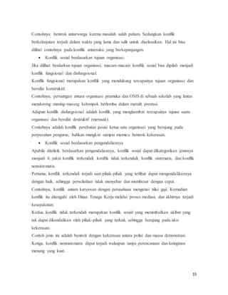 15
Contohnya: bentrok antarwarga karena masalah salah paham. Sedangkan konflik
berkelanjutan terjadi dalam waktu yang lama dan sulit untuk diselesaikan. Hal ini bisa
dilihat contohnya pada konflik antarsuku yang berkepanjangan.
 Konflik sosial berdasarkan tujuan organisasi
Jika dilihat berdarkan tujuan organisasi, macam-macam konflik sosial bisa dipilah menjadi
konflik fungsional dan disfungsional.
Konflik fungsional merupakan konflik yang mendukung tercapainya tujuan organisasi dan
bersifat konstruktif.
Contohnya, persaingan antara organisasi pramuka dan OSIS di sebuah sekolah yang lantas
mendorong masing-masing kelompok berlomba dalam meraih prestasi.
Adapun konflik disfungsional adalah konflik yang menghambat tercapainya tujuan suatu
organisasi dan bersifat destruktif (merusak).
Contohnya adalah konflik perebutan posisi ketua satu organisasi yang berujung pada
perpecahan pengurus, bahkan mungkin sampai memicu bentrok kekerasan.
 Konflik sosial berdasarkan pengendaliannya
Apabila ditelisik berdasarkan pengendaliannya, konflik sosial dapat dikategorikan jenisnya
menjadi 4, yakni konflik terkendali, konflik tidak terkendali, konflik sistematis, dan konflik
nonsistematis.
Pertama, konflik terkendali terjadi saat pihak-pihak yang terlibat dapat mengendalikannya
dengan baik, sehingga perselisihan tidak menyebar dan membesar dengan cepat.
Contohnya, konflik antara karyawan dengan perusahaan mengenai nilai gaji. Kemudian
konflik itu ditengahi oleh Dinas Tenaga Kerja melalui proses mediasi, dan akhirnya terjadi
kesepakatan.
Kedua, konflik tidak terkendali merupakan konflik sosial yang menimbulkan akibat yang
tak dapat dikendalikan oleh pihak-pihak yang terkait, sehingga berujung pada aksi
kekerasan.
Contoh jenis ini adalah bentrok dengan kekerasan antara polisi dan massa demonstrasi.
Ketiga, konflik nonsistematis dapat terjadi walaupun tanpa perencanaan dan keinginan
menang yang kuat.
 