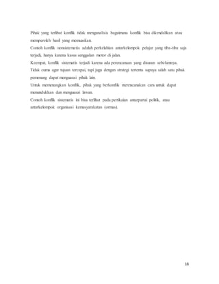 16
Pihak yang terlibat konflik tidak menganalisis bagaimana konflik bisa dikendalikan atau
memperoleh hasil yang memuaskan.
Contoh konflik nonsistematis adalah perkelahian antarkelompok pelajar yang tiba-tiba saja
terjadi, hanya karena kasus senggolan motor di jalan.
Keempat, konflik sistematis terjadi karena ada perencanaan yang disusun sebelumnya.
Tidak cuma agar tujuan tercapai, tapi juga dengan strategi tertentu supaya salah satu pihak
pemenang dapat menguasai pihak lain.
Untuk memenangkan konflik, pihak yang berkonflik merencanakan cara untuk dapat
menundukkan dan menguasai lawan.
Contoh konflik sistematis ini bisa terlihat pada pertikaian antarpartai politik, atau
antarkelompok organisasi kemasyarakatan (ormas).
 