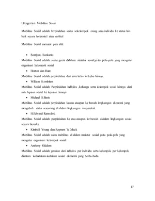 17
l.Pengertian Mobilitas Sosial
Mobilitas Sosial adalah Perpindahan status sekelompok orang atau individu ke status lain
baik secara horizontal atau vertikal
Mobilitas Sosial menurut para ahli:
 Soerjono Soekanto
Mobilitas Sosial adalah suatu gerak didalam struktur sosial,yaitu pola-pola yang mengatur
organisasi kelompok sosial
 Horton dan Hunt
Mobilitas Sosial adalah perpindahan dari satu kelas ke kelas lainnya.
 William Kornblum
Mobilitas Sosial adalah Perpindahan individu ,keluarga serta kelompok sosial lainnya dari
satu lapisan sosial ke lapaisan lainnya
 Michael S.Basis
Mobilitas Sosial adalah perpindahan keatas ataupun ke bawah limgkungan ekonomi yang
mengubah status seseorang di dalam lingkungan masyarakat.
 H.Edward Ranssford
Mobilitas Sosial adalah perpindahan ke atas ataupun ke bawah didalam lingkungan sosial
secara hierarki.
 Kimball Young dan Raymon W Mack
Mobilitas Sosial adalah suatu mobilitas di dalam struktur sosial yaitu pola-pola yang
mengatur organisasi kelompok sosial
 Anthony Giddens
Mobilitas Sosial adalah gerakan dari individu per individu serta kelompok per kelompok
diantara kedudukan-kedukan sosial ekonomi yang berda-beda.
 
