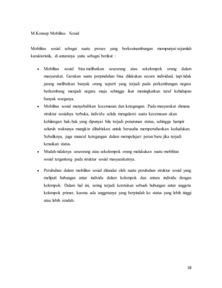 18
M.Konsep Mobilitas Sosial
Mobilitas sosial sebagai suatu proses yang berkesinambungan mempunyai sejumlah
karakteristik, di antaranya yaitu sebagai berikut :
 Mobilitas sosial bisa melibatkan seseorang atau sekelompok orang dalam
masyarakat. Gerakan suatu perpindahan bisa dilakukan secara individual, tapi tidak
jarang melibatkan banyak orang seperti yang terjadi pada perkembangan negara
berkembang menjadi negara maju sehingga ikut meningkatkan taraf kehidupan
banyak warganya.
 Mobilitas sosial menyebabkan kecemasan dan ketegangan. Pada masyarakat dimana
struktur sosialnya terbuka, individu selalu mengalami suatu kecemasan akan
kehilangan hak-hak yang dipunyai bila terjadi penurunan status, sehingga hampir
seluruh waktunya mungkin dihabiskan untuk berusaha mempertahankan kedudukan.
Sebaliknya, juga muncul ketegangan dalam mempelajari peran baru jika terjadi
kenaikan status.
 Mudah-tidaknya seseorang atau sekelompok orang melakukan suatu mobilitas
sosial tergantung pada struktur sosial masyarakatnya.
 Perubahan dalam mobilitas sosial ditandai oleh suatu perubahan struktur sosial yang
meliputi hubungan antar individu dalam kelompok dan antara individu dengan
kelompok. Dalam hal ini, sering terjadi keretakan sebuah hubungan antar anggota
kelompok primer, karena ada anggotanya yang berpindah ke status yang lebih tinggi
atau lebih rendah.
 