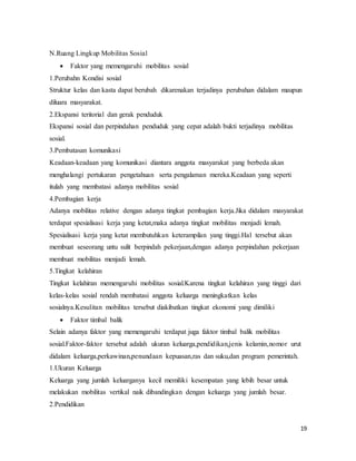19
N.Ruang Lingkup Mobilitas Sosial
 Faktor yang memengaruhi mobilitas sosial
1.Perubahn Kondisi sosial
Struktur kelas dan kasta dapat berubah dikarenakan terjadinya perubahan didalam maupun
diluara masyarakat.
2.Ekspansi teritorial dan gerak penduduk
Ekspansi sosial dan perpindahan penduduk yang cepat adalah bukti terjadinya mobilitas
sosial.
3.Pembatasan komunikasi
Keadaan-keadaan yang komunikasi diantara anggota masyarakat yang berbeda akan
menghalangi pertukaran pengetahuan serta pengalaman mereka.Keadaan yang seperti
itulah yang membatasi adanya mobilitas sosial
4.Pembagian kerja
Adanya mobilitas relative dengan adanya tingkat pembagian kerja.Jika didalam masyarakat
terdapat spesialisasi kerja yang ketat,maka adanya tingkat mobilitas menjadi lemah.
Spesialisasi kerja yang ketat membutuhkan keterampilan yang tinggi.Hal tersebut akan
membuat seseorang untu sulit berpindah pekerjaan,dengan adanya perpindahan pekerjaan
membuat mobilitas menjadi lemah.
5.Tingkat kelahiran
Tingkat kelahiran memengaruhi mobilitas sosial.Karena tingkat kelahiran yang tinggi dari
kelas-kelas sosial rendah membatasi anggota keluarga meningkatkan kelas
sosialnya.Kesulitan mobilitas tersebut diakibatkan tingkat ekonomi yang dimiliki
 Faktor timbal balik
Selain adanya faktor yang memengaruhi terdapat juga faktor timbal balik mobilitas
sosial.Faktor-faktor tersebut adalah ukuran keluarga,pendidikan,jenis kelamin,nomor urut
didalam keluarga,perkawinan,penundaan kepuasan,ras dan suku,dan program pemerintah.
1.Ukuran Keluarga
Keluarga yang jumlah keluarganya kecil memiliki kesempatan yang lebih besar untuk
melakukan mobilitas vertikal naik dibandingkan dengan keluarga yang jumlah besar.
2.Pendidikan
 
