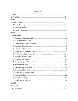 2
DAFTAR ISI
COVER ................................................................................................................................1
DAFTAR ISI .......................................................................................................................2
BAB I
PENDAHULUAN...............................................................................................................3
1.1 Latar Belakang ........................................................................................................3
1.2 Rumusan Masalah ....................................................................................................3
1.3 Tujuan Pembahasan .................................................................................................3
BAB II
PEMBAHASAN..................................................................................................................4
A. Pengertian Stratifikasi sosial.......................................................................................4
B. Konsep Stratifikasi sosial...........................................................................................5
C. Ruang lingkup Stratifikasi sosial...............................................................................6
D. Pengertian Perubahan sosial…………………………………………………………7
E. Konsep perubahan sosial……………………………………………………............8
F. Ruang lingkup perubahan sosial…………………………………………………….9
G. Contoh ruang lingkup perubahan sosial……………………………………………9
H. Pengertian Konflik sosial…………………………………………………………11
I. Konsep konflik sosial………………………………………………………………12
J. Ruang lingkup konflik sosial…………………………..…………………………..13
K. Contoh konflik sosial………………………………………………………………14
L. Pengertian mobilitas sosial…………………………………………………………17
M. Konsep mobilitas sosial…………………………………………………………….18
N. Ruang lingkup mobilitas sosial……………………………………………………19
O. Contoh Mobilitas .....................................................................................................21
P. Pengertian sosiologi………………………………………………………………..22
Q. Ruang lingkup sosiologi……………………………………………………………23
BAB III
PENUTUP ..........................................................................................................................24
I. Kesimpulan .............................................................................................................24
 