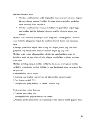 21
O.Contoh Mobilitas Sosial
 Mobilitas sosial horizontal adalah perpindahan status sosial dari satu posisi ke posisi
lain yang sifatnya sederajat. Mobilitas horizontal tidak menimbulkan perubahan
status seseorang dalam masyarakat.
 Mobilitas sosial horizontal biasanya disebabkan oleh perpindahan tempat tinggal
atau peralihan individu dari suatu kelompok sosial ke kelompok lainnya yang
sederajat.
Mobilitas sosial horizontal dapat terjadi secara intergenerasi dan intragenerasi. Mobilitas
sosial horizontal intragenerasi terjadi jika perubahan tersebut dialami oleh orang yang
sama.
Contohnya pemindahan wilayah dinas seorang PNS dengan jabatan yang sama serta
pergantian kerja dari sekretaris menjadi bendahara dengan gaji yang sama.
Mobilitas sosial vertikal adalah peralihan individu dari suatu kedudukan sosial ke
kedudukan sosial lain yang tidak sederajat sehingga menyebabkan terjadinya perubahan
status sosial.
Mobilitas ini terbagi menjadi mobilitas vertikal ke atas (social climbing) dan mobilitas
vertikal ke bawah (social sinking). Mobilitas ini juga dapat terjadi secara intergenerasi dan
intragenerasi.
Contoh mobilitas vertikal ke atas :
1.Seseorang yang awalnya pegawai biasa lalu dipromosikan menjadi manajer
2.Guru honorer menjadi PNS
3.Pedangang nasi goring keliling kini memiliki restoran tetap.
Contoh mobilitas vertikal kebawah:
1.Pengusaha yang gulung tikar
2.Seorang mahasiswa yang dikeluarkan dari kampus
3,Penurunan jabatan yang dialami seseorang yang awalnya manajer menjadi pegawai biasa
 