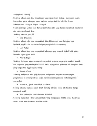 22
P.Pengertian Sosiologi
Sosiologi adalah suatu ilmu pengetahuan yang mempelajari tentang masyarakat secara
keseluruhan yakni hubungan antara imdividu dengan individu.individu dengan
kelompok,dan kelompok dengan kelompok.
Secara etimilogis ,istilah socio berasal dari bahasa latin yang berarti masyarakat atau kawan
dan logos yang berarti ilmu.
Sosiologi menurut para ahli
 Emle Durkheim
Sosiologi adalah imlu yang mempelajari fakta-fakta,seperti yang berisikan cara
bertindak,berpikir dan merasakan hal yang mengendalikan seseorang.
 Max Weber
Sosiologi adalah ilmu yang mempelajari hubungan serta pengaruh timbal balik antara
beraneka ragam gejala sosial.
 Peter L.Berger
Sosiologi bertujuan untuk memahami masyarakat sehingga daya rarik sosiologi terletak
dari kenyataan yang memungkinkan kita untuk memperoleh gambaran lain mengenai dunia
yang tempat kita tinggal seumur hidup
 Auguste Comte
Sosiologi merupakan ilmu yang bertujuan mengetahui masyarakat.serta,dengan
pengetahuan itu seoreng individu dapat meramalkan,menjelaskan, serta mengontrol
masyarakat.
 William F,Ogburn dan Mayer F.Nimkoff
Sosilogi adalah penelitian secara ilmiah terhadap interaksi sosial lalu hasilnya berupa
organisasi sosial
 Selo Soemardjan dan Soelaeman Soemardi
Sosiologi merupakan Ilmu kemasyarakatn yang mempelajari struktur sosial dan proses-
proses sosial yang termasuk perubahn sosial.
 