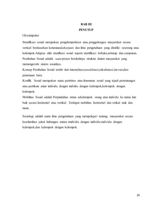24
BAB III
PENUTUP
I.Kesimpulan
Stratifikasi sosial merupakan pengelompokkan atau penggolongan masyarakat secara
vertical berdasarkan keturunan,kekayaan dan ilmu pengetahuan yang dimiliki sesorang atau
kelompok.Adapun sifat stratifkasi sosial seperti startifikasi terbuka,tertutup dan campuran.
Perubahan Sosial adalah suatu proses berubahnya struktur dalam masyarakat yang
memengaruhi sistem sosialnya.
Konsep Perubahan Sosial terdiri dari internalisasi,sosialisasi,enkulturasi,inovasi,dan
penemuan baru.
Konflik Sosial merupakan suatu peristiwa atau fenomena sosial yang tejadi pertentangan
atau pertikain antar individu dengan indvidu dengan kelompok,kelompok dengan
kelompok.
Mobilitas Sosial adalah Perpindahan status sekelompok orang atau individu ke status lain
baik secara horizontal atau vertikal .Terdapat mobilitas horizontal dan vetikal naik dan
turun.
Sosiologi adalah suatu ilmu pengetahuan yang mempelajari tentang masyarakat secara
keseluruhan yakni hubungan antara imdividu dengan individu.individu dengan
kelompok,dan kelompok dengan kelompok.
 