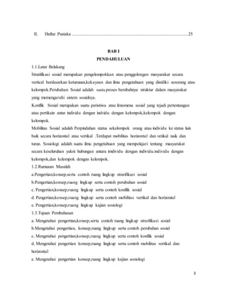 3
II. Daftar Pustaka ........................................................................................................25
BAB I
PENDAHULUAN
1.1.Latar Belakang
Stratifikasi sosial merupakan pengelompokkan atau penggolongan masyarakat secara
vertical berdasarkan keturunan,kekayaan dan ilmu pengetahuan yang dimiliki sesorang atau
kelompok.Perubahan Sosial adalah suatu proses berubahnya struktur dalam masyarakat
yang memengaruhi sistem sosialnya.
Konflik Sosial merupakan suatu peristiwa atau fenomena sosial yang tejadi pertentangan
atau pertikain antar individu dengan indvidu dengan kelompok,kelompok dengan
kelompok.
Mobilitas Sosial adalah Perpindahan status sekelompok orang atau individu ke status lain
baik secara horizontal atau vertikal .Terdapat mobilitas horizontal dan vetikal naik dan
turun. Sosiologi adalah suatu ilmu pengetahuan yang mempelajari tentang masyarakat
secara keseluruhan yakni hubungan antara imdividu dengan individu.individu dengan
kelompok,dan kelompok dengan kelompok.
1.2.Rumusan Masalah
a.Pengertian,konsep,serta contoh ruang lingkup strarifikasi sosial
b.Pengertian,konsep,ruang lingkup serta contoh perubahan sosial
c. Pengertian,konsep,ruang lingkup serta contoh konflik sosial
d. Pengertian,konsep,ruang lingkup serta contoh mobilitas vertikal dan horizontal
e. Pengertian,konsep,ruang lingkup kajian sosiologi
1.3.Tujuan Pembahasan
a. Mengetahui pengertian,konsep,serta contoh ruang lingkup strarifikasi sosial
b.Mengetahui pengertian, konsep,ruang lingkup serta contoh perubahan sosial
c. Mengetahui pengertian,konsep,ruang lingkup serta contoh konflik sosial
d. Mengetahui pengertian konsep,ruang lingkup serta contoh mobilitas vertikal dan
horizontal
e. Mengetahui pengertian konsep,ruang lingkup kajian sosiologi
 