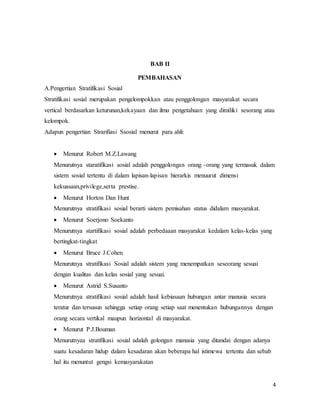 4
BAB II
PEMBAHASAN
A.Pengertian Stratifikasi Sosial
Stratifikasi sosial merupakan pengelompokkan atau penggolongan masyarakat secara
vertical berdasarkan keturunan,kekayaan dan ilmu pengetahuan yang dimiliki sesorang atau
kelompok.
Adapun pengertian Strarifiasi Ssosial menurut para ahli:
 Menurut Robert M.Z.Lawang
Menurutnya staratifikasi sosial adalah penggolongan orang -orang yang termasuk dalam
sistem sosial tertentu di dalam lapisan-lapisan hierarkis menuurut dimensi
kekuasaan,privilege,serta prestise.
 Menurut Horton Dan Hunt
Menurutnya stratifikasi sosial berarti sistem pemisahan status didalam masyarakat.
 Menurut Soerjono Soekanto
Menurutnya startifikasi sosial adalah perbedaaan masyarakat kedalam kelas-kelas yang
bertingkat-tingkat
 Menurut Bruce J.Cohen
Menurutnya stratifikasi Sosial adalah sistem yang menempatkan seseorang sesuai
dengan kualitas dan kelas sosial yang sesuai.
 Menurut Astrid S.Susanto
Menurutnya stratifikasi sosial adalah hasil kebiasaan hubungan antar manusia secara
teratur dan tersusun sehingga setiap orang setiap saat menentukan hubungannya dengan
orang secara vertikal maupun horizontal di masyarakat.
 Menurut P.J.Bouman
Menurutnyaa stratifikasi sosial adalah golongan manusia yang ditandai dengan adanya
suatu kesadaran hidup dalam kesadaran akan beberapa hal istimewa tertentu dan sebab
hal itu menuntut gengsi kemasyarakatan
 