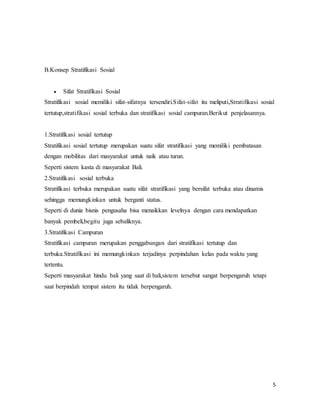 5
B.Konsep Stratifikasi Sosial
 Sifat Stratifikasi Sosial
Stratifikasi sosial memiliki sifat-sifatnya tersendiri.Sifat-sifat itu meliputi,Stratifikasi sosial
tertutup,stratifikasi sosial terbuka dan stratifikasi sosial campuran.Berikut penjelasannya.
1.Stratifikasi sosial tertutup
Stratifikasi sosial tertutup merupakan suatu sifat stratifikasi yang memiliki pembatasan
dengan mobilitas dari masyarakat untuk naik atau turun.
Seperti sistem kasta di masyarakat Bali.
2.Stratifikasi sosial terbuka
Stratifikasi terbuka merupakan suatu sifat stratifikasi yang bersifat terbuka atau dinamis
sehingga memungkinkan untuk berganti status.
Seperti di dunia bisnis pengusaha bisa menaikkan levelnya dengan cara mendapatkan
banyak pembeli,begitu juga sebaliknya.
3.Stratifikasi Campuran
Stratifikasi campuran merupakan penggabungan dari stratifikasi tertutup dan
terbuka.Stratifikasi ini memungkinkan terjadinya perpindahan kelas pada waktu yang
tertentu.
Seperti masyarakat hindu bali yang saat di bali,sistem tersebut sangat berpengaruh tetapi
saat berpindah tempat sistem itu tidak berpengaruh.
 