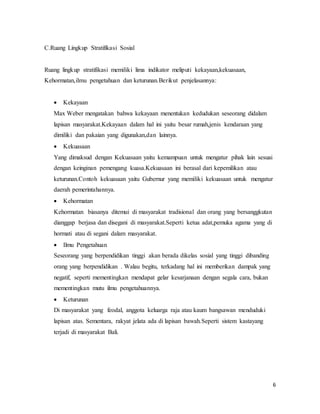 6
C.Ruang Lingkup Stratifikasi Sosial
Ruang lingkup stratifikasi memiliki lima indikator meliputi kekayaan,kekuasaan,
Kehormatan,ilmu pengetahuan dan keturunan.Berikut penjelasannya:
 Kekayaan
Max Weber mengatakan bahwa kekayaan menentukan kedudukan seseorang didalam
lapisan masyarakat.Kekayaan dalam hal ini yaitu besar rumah,jenis kendaraan yang
dimiliki dan pakaian yang digunakan,dan lainnya.
 Kekuasaan
Yang dimaksud dengan Kekuasaan yaitu kemampuan untuk mengatur pihak lain sesuai
dengan keinginan pemengang kuasa.Kekuasaan ini berasal dari kepemilikan atau
keturunan.Contoh kekuasaan yaitu Gubernur yang memiliki kekuasaan untuk mengatur
daerah pemerintahannya.
 Kehormatan
Kehormatan biasanya ditemui di masyarakat tradisional dan orang yang bersanggkutan
dianggap berjasa dan disegani di masyarakat.Seperti ketua adat,pemuka agama yang di
hormati atau di segani dalam masyarakat.
 Ilmu Pengetahuan
Seseorang yang berpendidikan tinggi akan berada dikelas sosial yang tinggi dibanding
orang yang berpendidikan . Walau begitu, terkadang hal ini memberikan dampak yang
negatif, seperti mementingkan mendapat gelar kesarjanaan dengan segala cara, bukan
mementingkan mutu ilmu pengetahuannya.
 Keturunan
Di masyarakat yang feodal, anggota keluarga raja atau kaum bangsawan menduduki
lapisan atas. Sementara, rakyat jelata ada di lapisan bawah.Seperti sistem kastayang
terjadi di masyarakat Bali.
 