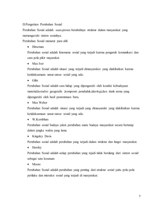 7
D.Pengertian Perubahan Sosial
Perubahan Sosial adalah suatu proses berubahnya struktur dalam masyarakat yang
memengaruhi sistem sosialnya.
Perubahan Sosial menurut para ahli
 Hirscman
Perubahan sosial adalah fenomena sosial yang terjadi karena pengaruh komunikasi dan
cara pola pikir mayarakat
 Max Iver
Perubahan Sosial adalah situasi yang terjadi dimasyarakat yang diakibatkan karena
ketidaksamaan unsur-unsur sosial yang ada.
 Gilin
Perubahan Sosial adalah cara hidup yang dipengaruhi oleh kondisi kebudayaan
material,komdisi geogerafis ,komposisi penduduk,ideologi,dan dank arena yang
dipengaruhi oleh hasil penemmuan baru.
 Max Weber
Perubahan Sosial adalah situasi yang terjadi yang dimasyarakt yang diakibatkan karena
ketidaksamaan unsur-unsur sosial yang ada.
 W.Kornblum
Perubahan sosial budaya yakni perubahan suatu budaya masyarakat secara bertatap
dalam jangka waktu yang lama.
 Kingsley Davis
Perubahan sosial adalah perubahan yang terjadi dalam struktur dan fungsi masyarakat.
 Hawley
Perubahan Sosial adalah setiap perubahan yang tejadi tidak berulang dari sistem sosial
sebagai satu kesatuan
 Moore
Perubahan Sosial adalah perubahan yang penting dari struktur sosial yaitu pola-pola
perilaku dan interaksi sosial yang terjadi di masyarakat.
 