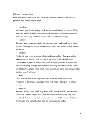 8
E.Konsep Perubahan Sosial
Konsep Perubahan Sosial terdiri dari internalisasi,sosialisasi,enkulturasi,inovasi,dan
penemuan baru.Berikut penjelasannya:
 Internalisasi
Internalisasi yaitu Proses panjang sejak seorang manusia hingga ia meninggal.Dalam
proses ini ,seorang individu mempelajari untuk menanamkan segala perasaan,hasrat
,nafsu dan emosi yang diperlukan selama hidup dalam keperibadiannya.
 Sosialisasi
Sosialisasi yaitu proses yang dilalui seseorang dari masa kanak-kanak hingga masa
tua.yang dimana proses tersebut bisa menempati posisi serta peranan penting didalam
masyarakat.
 Enkulturasi
Enkulturasi yaitu proses seseorang individu dalam mempelajari dan menyesuaikan
pikiran serta adat, istiadat,sistem norma,serta peraturan didalam kebudayannya.
Proses dimulai sejak kecil didalam lingkungan keluarga dan teman sepermain atau
disekolah.seseorang biasanya meniru perilaku seseorang dan dimasukkan ke dalam
keperibadiannya.Dengan sering meniru suatu tindakan dan norma maka menjadi sebuah
tindakan yang dibudayakan
 Difusi
Difusi adalah sebuah proses penyebaran unsur-unsur ke seluruh dunia.Proses
penyebaran ini bersamaan dengan penyebaran serta migrasi kelompok –kelompok
manusia.
 Akulturasi
Akulturasi adalah proses sosial yang timbul ketika seorang individu bertemu suatu
kebudayaan tertentu dengan unsur-unsur dari suatu kebudayaan yang asing dan
kemudian kebudayaan asing itu kemudian diterima serta diolah ke dalam kebudayaan
itu tersendiri tanpa menghilangkan nilai dari kebudayaan itu sendiri.
 