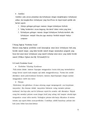 9
 Asimilasi
Asimilasi yaitu proses perpaduan dua kebudayaan dengan menghilangkan kebudayaan
aslinya dan menghasilkan kebudayaan yang baru.Proses ini dapat terjadi apabila ada
hal-hal seperti:
1. Adanya golongan-golongan manusia dengan kebudayaan berbeda
2. Saling berinteraksi secara langsung dan intesif dalam waktu yang lama
3. Kebudayaan golongan manusia dengan kebudayaan berbeda merubah sifat
kebudayaan menjadi khas,dan juga unsurnya berubah menjadi budaya
campuran
F.Ruang lingkup Perubahan Sosial
Batasan ruang lingkup perubahan sosial mencangkup unsur-unsur kebudayaan baik yang
bersifat materil maupu yang tidak bersifat materil dengan menekankan pengaruh yang
besar dari unsur-unsur kebudayaan yang materil terhadap unsur-unsur yang tiadak bersifat
materil (Wilham Ogburn dan Elly M.Setiadi(2011)).
G.Contoh Perubahan Sosial
 Perubahan Teknologi Kendaraan
Pada zaman dahulu manusia bepergian menggunakan kereta roda yang memanfaatkan
tenaga hewan seperti kuda ataupun sapi untuk menggerakkannya. Namun kini setelah
ditemukan mesin pada kendaraan bermotor, manusia dapat bepergian dengan nyaman
menggunakan mobil atau motor.
 Pakaian
Modernisasi dan globalisasi di masa sekarang sangat mempengaruhi cara berpakaian
masyarakat. Jika dizaman dahulu masyarakat Indonesia sering memakai pakaian
tradisional dan baju adat, saat ini kebiasaan seperti itu semakin sulit ditemukan. Banyak
orang kini memakai pakaian sesuai dengan trend yang sedang viral maupun sekadar ingin
mengenakan sesuai selera mereka. Sedangkan pakaian adat hanya dikenakan di momen
tertentu saja seperti dalam acara pernikahan. Contohnya adalah banyaknya pakaian dari
kain jeans, bahan kaos,dsan lainnya
 