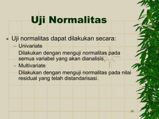 10
Uji Normalitas
 Uji normalitas dapat dilakukan secara:
– Univariate
Dilakukan dengan menguji normalitas pada
semua variabel yang akan dianalisis.
– Multivariate
Dilakukan dengan menguji normalitas pada nilai
residual yang telah distandarisasi.
 