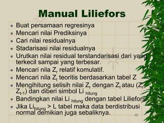 12
Manual Liliefors
 Buat persamaan regresinya
 Mencari nilai Prediksinya
 Cari nilai residualnya
 Stadarisasi nilai residualnya
 Urutkan nilai residual terstandarisasi dari yang
terkecil sampai yang terbesar.
 Mencari nila Zr relatif komulatif.
 Mencari nila Zt teoritis berdasarkan tabel Z
 Mengihitung selisih nilai Zr dengan Zt atau (Zr-
Zt-1) dan diberi simbol Li hitung
 Bandingkan nilai Li hitung dengan tabel Liliefors.
 Jika Lihitung > L tabel maka data berdistribusi
normal demikian juga sebaliknya.
 