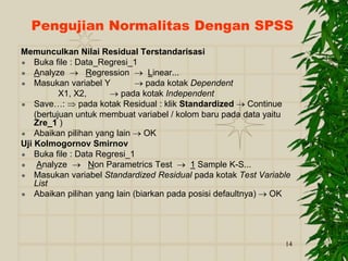 14
Pengujian Normalitas Dengan SPSS
Memunculkan Nilai Residual Terstandarisasi
 Buka file : Data_Regresi_1
 Analyze  Regression  Linear...
 Masukan variabel Y  pada kotak Dependent
X1, X2,  pada kotak Independent
 Save…:  pada kotak Residual : klik Standardized  Continue
(bertujuan untuk membuat variabel / kolom baru pada data yaitu
Zre_1 )
 Abaikan pilihan yang lain  OK
Uji Kolmogornov Smirnov
 Buka file : Data Regresi_1
 Analyze  Non Parametrics Test  1 Sample K-S...
 Masukan variabel Standardized Residual pada kotak Test Variable
List
 Abaikan pilihan yang lain (biarkan pada posisi defaultnya)  OK
 