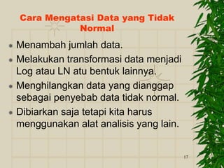17
Cara Mengatasi Data yang Tidak
Normal
 Menambah jumlah data.
 Melakukan transformasi data menjadi
Log atau LN atu bentuk lainnya.
 Menghilangkan data yang dianggap
sebagai penyebab data tidak normal.
 Dibiarkan saja tetapi kita harus
menggunakan alat analisis yang lain.
 