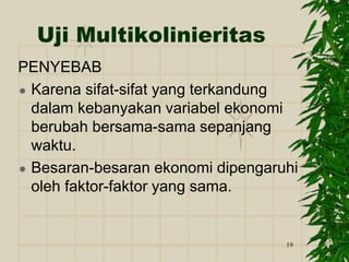 19
Uji Multikolinieritas
PENYEBAB
 Karena sifat-sifat yang terkandung
dalam kebanyakan variabel ekonomi
berubah bersama-sama sepanjang
waktu.
 Besaran-besaran ekonomi dipengaruhi
oleh faktor-faktor yang sama.
 