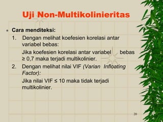 20
 Cara menditeksi:
1. Dengan melihat koefesien korelasi antar
variabel bebas:
Jika koefesien korelasi antar variabel bebas
≥ 0,7 maka terjadi multikolinier.
2. Dengan melihat nilai VIF (Varian Infloating
Factor):
Jika nilai VIF ≤ 10 maka tidak terjadi
multikolinier.
Uji Non-Multikolinieritas
 