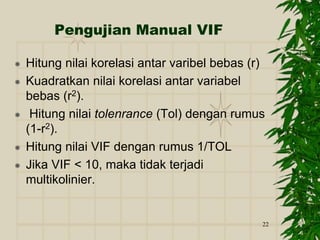 22
Pengujian Manual VIF
 Hitung nilai korelasi antar varibel bebas (r)
 Kuadratkan nilai korelasi antar variabel
bebas (r2).
 Hitung nilai tolenrance (Tol) dengan rumus
(1-r2).
 Hitung nilai VIF dengan rumus 1/TOL
 Jika VIF < 10, maka tidak terjadi
multikolinier.
 