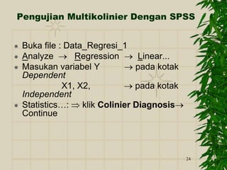 24
Pengujian Multikolinier Dengan SPSS
 Buka file : Data_Regresi_1
 Analyze  Regression  Linear...
 Masukan variabel Y  pada kotak
Dependent
X1, X2,  pada kotak
Independent
 Statistics…:  klik Colinier Diagnosis
Continue
 