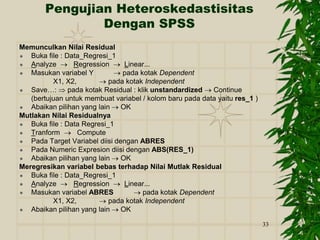 33
Pengujian Heteroskedastisitas
Dengan SPSS
Memunculkan Nilai Residual
 Buka file : Data_Regresi_1
 Analyze  Regression  Linear...
 Masukan variabel Y  pada kotak Dependent
X1, X2,  pada kotak Independent
 Save…:  pada kotak Residual : klik unstandardized  Continue
(bertujuan untuk membuat variabel / kolom baru pada data yaitu res_1 )
 Abaikan pilihan yang lain  OK
Mutlakan Nilai Residualnya
 Buka file : Data Regresi_1
 Tranform  Compute
 Pada Target Variabel diisi dengan ABRES
 Pada Numeric Expresion diisi dengan ABS(RES_1)
 Abaikan pilihan yang lain  OK
Meregresikan variabel bebas terhadap Nilai Mutlak Residual
 Buka file : Data_Regresi_1
 Analyze  Regression  Linear...
 Masukan variabel ABRES  pada kotak Dependent
X1, X2,  pada kotak Independent
 Abaikan pilihan yang lain  OK
 