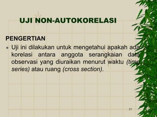 37
UJI NON-AUTOKORELASI
PENGERTIAN
 Uji ini dilakukan untuk mengetahui apakah ada
korelasi antara anggota serangkaian data
observasi yang diuraikan menurut waktu (time
series) atau ruang (cross section).
 