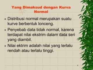 4
Yang Dimaksud dengan Kurva
Normal
 Distribusi normal merupakan suatu
kurve berbentuk lonceng.
 Penyebab data tidak normal, karena
terdapat nilai ekstrim dalam data seri
yang diambil.
 Nilai ektrim adalah nilai yang terlalu
rendah atau terlalu tinggi.
 