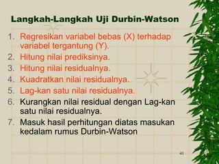 41
Langkah-Langkah Uji Durbin-Watson
1. Regresikan variabel bebas (X) terhadap
variabel tergantung (Y).
2. Hitung nilai prediksinya.
3. Hitung nilai residualnya.
4. Kuadratkan nilai residualnya.
5. Lag-kan satu nilai residualnya.
6. Kurangkan nilai residual dengan Lag-kan
satu nilai residualnya.
7. Masuk hasil perhitungan diatas masukan
kedalam rumus Durbin-Watson
 