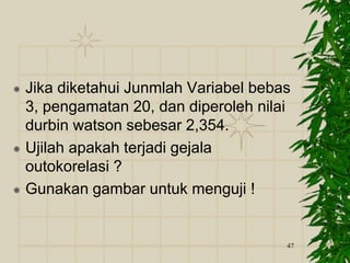  Jika diketahui Junmlah Variabel bebas
3, pengamatan 20, dan diperoleh nilai
durbin watson sebesar 2,354.
 Ujilah apakah terjadi gejala
outokorelasi ?
 Gunakan gambar untuk menguji !
47
 