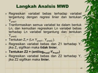 49
Langkah Analsis MWD
 Regresikan variabel bebas terhadap variabel
tergantung dengan regresi linier dan tentukan
Ypred1
 Tranformasikan semua variabel ke dalam bentuk
Ln, dan kemudian regresikan Ln variabel bebas
terhadap Ln variabel tergantung dan tentukan
Ypred2.
 Tentukan Z1= (Ln Ypred1 - Ypred2.).
 Regresikan variabel bebas dan Z1 terhadap Y,
jika Z1 sigifikan maka tidak linier.
 Tentukan Z2 = (antilogPred2-YPred1)
 Regresikan variabel bebas dan Z2 terhadap Y,
jika Z2 sigifikan maka linier.
 