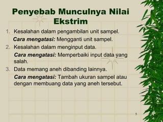 5
Penyebab Munculnya Nilai
Ekstrim
1. Kesalahan dalam pengambilan unit sampel.
Cara mengatasi: Mengganti unit sampel.
2. Kesalahan dalam menginput data.
Cara mengatasi: Memperbaiki input data yang
salah.
3. Data memang aneh dibanding lainnya.
Cara mengatasi: Tambah ukuran sampel atau
dengan membuang data yang aneh tersebut.
 