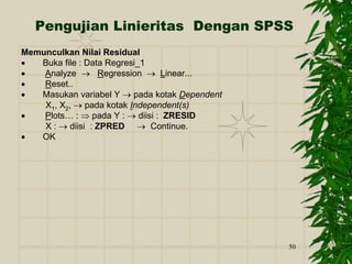 50
Pengujian Linieritas Dengan SPSS
Memunculkan Nilai Residual
 Buka file : Data Regresi_1
 Analyze  Regression  Linear...
 Reset..
 Masukan variabel Y  pada kotak Dependent
X1, X2,  pada kotak Independent(s)
 Plots… :  pada Y :  diisi : ZRESID
X :  diisi : ZPRED  Continue.
 OK
 