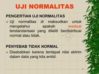 8
UJI NORMALITAS
PENGERTIAN UJI NORMALITAS
 Uji normalitas di maksudkan untuk
mengetahui apakah residual
terstandarisasi yang diteliti berdistribusi
normal atau tidak.
PENYEBAB TIDAK NORMAL
 Disebabkan karena terdapat nilai ektrim
dalam data yang kita ambil.
 