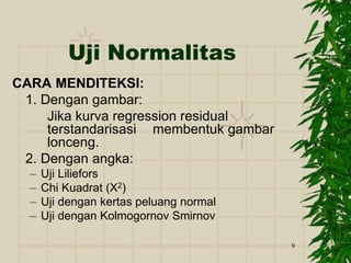 9
Uji Normalitas
CARA MENDITEKSI:
1. Dengan gambar:
Jika kurva regression residual
terstandarisasi membentuk gambar
lonceng.
2. Dengan angka:
– Uji Liliefors
– Chi Kuadrat (X2)
– Uji dengan kertas peluang normal
– Uji dengan Kolmogornov Smirnov
 