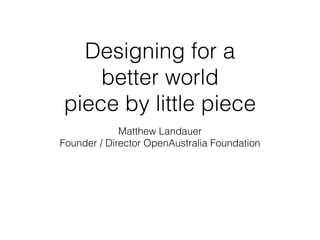 Designing for a
better world
piece by little piece
Matthew Landauer
Founder / Director OpenAustralia Foundation
 
