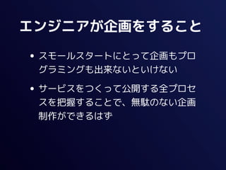 エンジニアが企画をすること

• スモールスタートにとって企画もプロ
 グラミングも出来ないといけない

• サービスをつくって公開する全プロセ
 スを把握することで、無駄のない企画
 制作ができるはず
 
