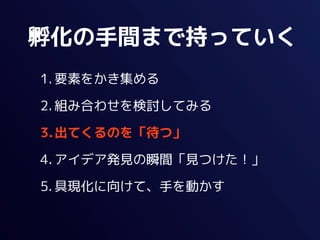 孵化の手間まで持っていく
1. 要素をかき集める

2. 組み合わせを検討してみる

3.出てくるのを「待つ」

4. アイデア発見の瞬間「見つけた！」

5. 具現化に向けて、手を動かす
 