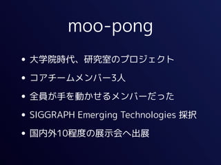 moo-pong
• 大学院時代、研究室のプロジェクト
• コアチームメンバー3人
• 全員が手を動かせるメンバーだった
• SIGGRAPH Emerging Technologies 採択
• 国内外10程度の展示会へ出展
 