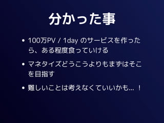 分かった事
• 100万PV / 1day のサービスを作った
 ら、ある程度食っていける

• マネタイズどうこうよりもまずはそこ
 を目指す

• 難しいことは考えなくていいかも... ！
 