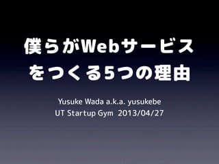 僕らがWebサービス
をつくる5つの理由
Yusuke Wada a.k.a. yusukebe
UT Startup Gym 2013/04/27
 