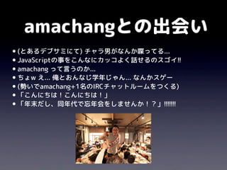 amachangとの出会い
•(とあるデブサミにて) チャラ男がなんか喋ってる...
•JavaScriptの事をこんなにカッコよく話せるのスゴイ!!
•amachang って言うのか...
•ちょw え... 俺とおんなじ学年じゃん... なんかスゲー
•(勢いでamachang+1名のIRCチャットルームをつくる)
•「こんにちは！こんにちは！」
•「年末だし、同年代で忘年会をしませんか！？」!!!!!!!
 