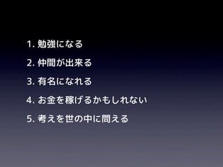 1. 勉強になる
2. 仲間が出来る
3. 有名になれる
4. お金を稼げるかもしれない
5. 考えを世の中に問える
 