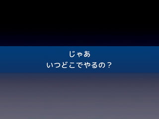 じゃあ
いつどこでやるの？
 