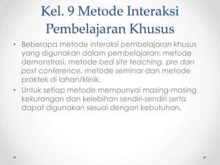 Kel. 9 Metode Interaksi
Pembelajaran Khusus
• Beberapa metode interaksi pembelajaran khusus
yang digunakan dalam pembelajaran: metode
demonstrasi, metode bed site teaching, pre dan
post conference, metode seminar dan metode
praktek di lahan/klinik.
• Untuk setiap metode mempunyai masing-masing
kekurangan dan kelebihan sendiri-sendiri serta
dapat digunakan sesuai dengan kebutuhan.

 