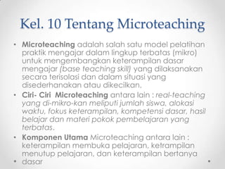 Kel. 10 Tentang Microteaching
• Microteaching adalah salah satu model pelatihan
praktik mengajar dalam lingkup terbatas (mikro)
untuk mengembangkan keterampilan dasar
mengajar (base teaching skill) yang dilaksanakan
secara terisolasi dan dalam situasi yang
disederhanakan atau dikecilkan.
• Ciri- Ciri Microteaching antara lain : real-teaching
yang di-mikro-kan meliputi jumlah siswa, alokasi
waktu, fokus keterampilan, kompetensi dasar, hasil
belajar dan materi pokok pembelajaran yang
terbatas.
• Komponen Utama Microteaching antara lain :
keterampilan membuka pelajaran, ketrampilan
menutup pelajaran, dan keterampilan bertanya
dasar

 