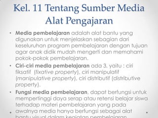 Kel. 11 Tentang Sumber Media
Alat Pengajaran
• Media pembelajaran adalah alat bantu yang
digunakan untuk menjelaskan sebagian dari
keseluruhan program pembelajaran dengan tujuan
agar anak didik mudah mengerti dan memahami
pokok-pokok pembelajaran.
• Ciri-ciri media pembelajaran ada 3, yaitu : ciri
fiksatif (fixative property), ciri manipulatif
(manipulative property), ciri distributif (distributive
property).
• Fungsi media pembelajaran, dapat berfungsi untuk
mempertinggi daya serap atau retensi belajar siswa
terhadap materi pembelajaran yang pada
awalnya media hanya berfungsi sebagai alat

 