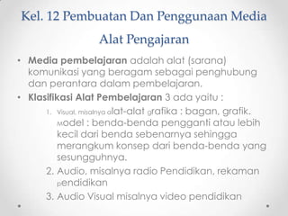 Kel. 12 Pembuatan Dan Penggunaan Media
Alat Pengajaran
• Media pembelajaran adalah alat (sarana)
komunikasi yang beragam sebagai penghubung
dan perantara dalam pembelajaran.
• Klasifikasi Alat Pembelajaran 3 ada yaitu :
1. Visual, misalnya alat-alat grafika : bagan, grafik.
Model : benda-benda pengganti atau lebih
kecil dari benda sebenarnya sehingga
merangkum konsep dari benda-benda yang
sesungguhnya.
2. Audio, misalnya radio Pendidikan, rekaman
pendidikan
3. Audio Visual misalnya video pendidikan

 